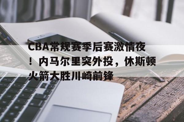 关于CBA常规赛季后赛激情夜!内马尔里突外投,休斯顿火箭大胜川崎前锋的信息 关于CBA常规赛季后赛激情夜!内马尔里突外投,休斯顿火箭大胜川崎前锋的信息